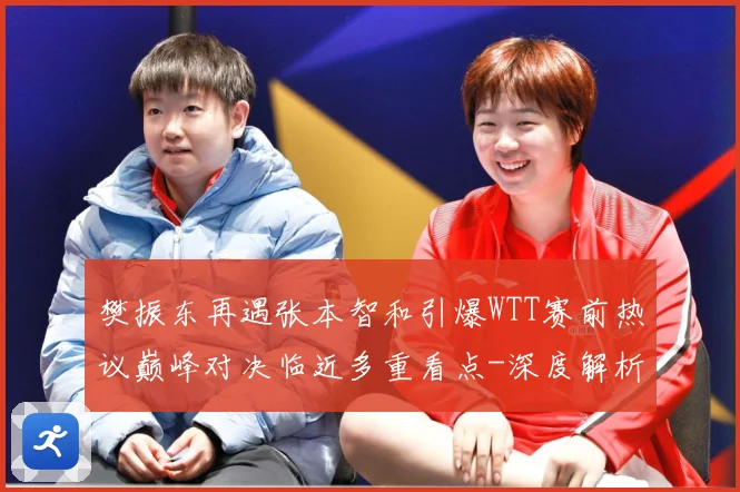 樊振东再遇张本智和引爆WTT赛前热议巅峰对决临近多重看点-深度解析