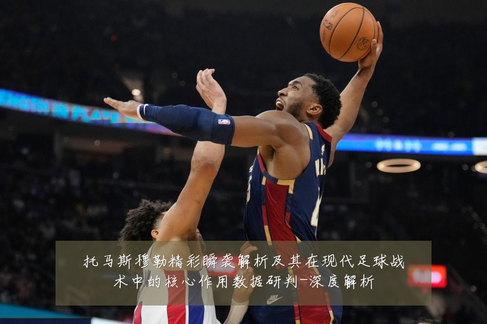 托马斯穆勒精彩瞬袭解析及其在现代足球战术中的核心作用数据研判-深度解析