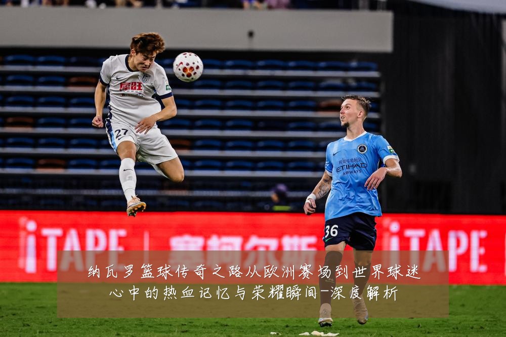 纳瓦罗篮球传奇之路从欧洲赛场到世界球迷心中的热血记忆与荣耀瞬间-深度解析