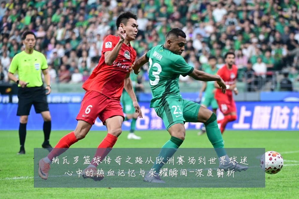 纳瓦罗篮球传奇之路从欧洲赛场到世界球迷心中的热血记忆与荣耀瞬间-深度解析